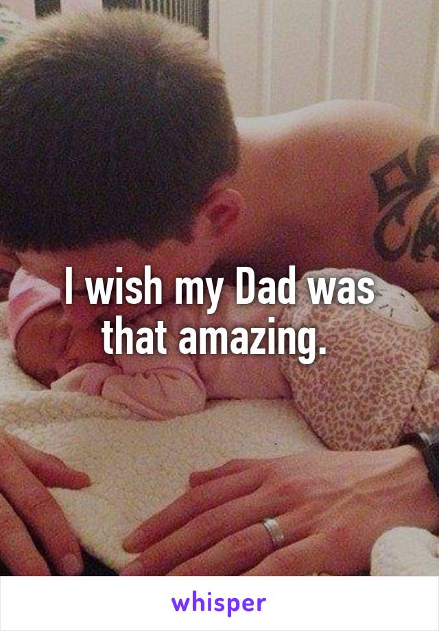 I wish my Dad was that amazing. 