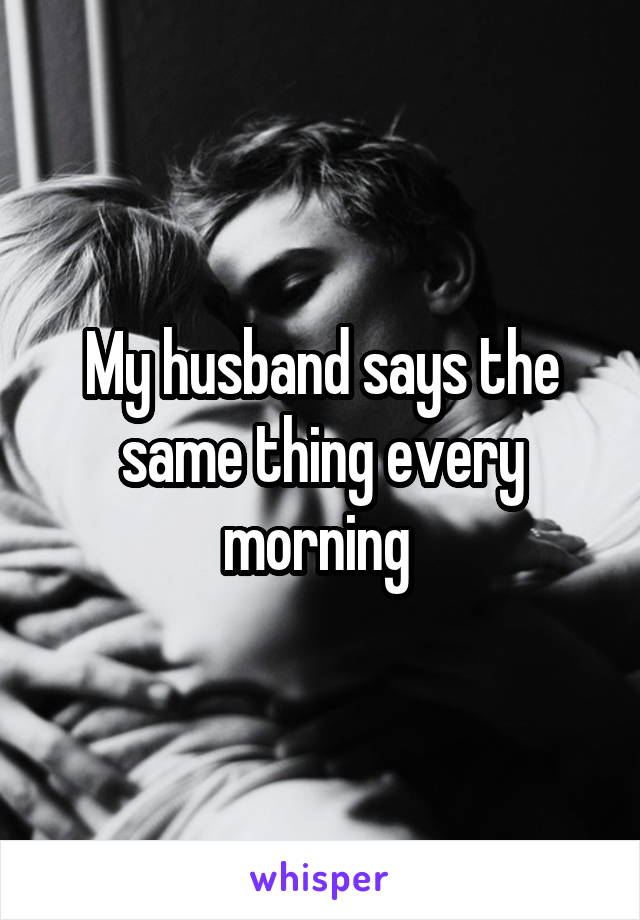 My husband says the same thing every morning 