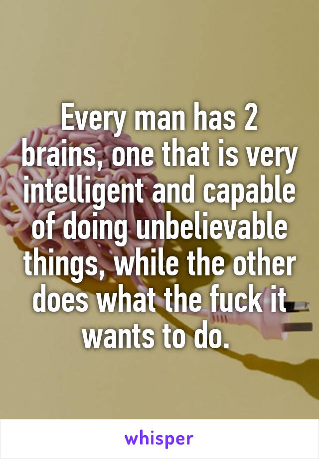 Every man has 2 brains, one that is very intelligent and capable of doing unbelievable things, while the other does what the fuck it wants to do. 