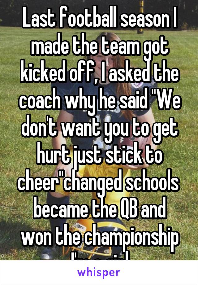 Last football season I made the team got kicked off, I asked the coach why he said "We don't want you to get hurt just stick to cheer"changed schools 
became the QB and won the championship
I'm a girl