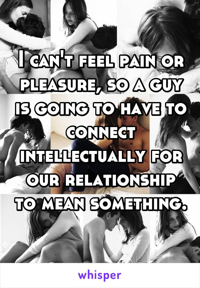 I can't feel pain or pleasure, so a guy is going to have to connect intellectually for our relationship to mean something. 