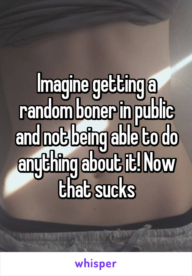 Imagine getting a random boner in public and not being able to do anything about it! Now that sucks