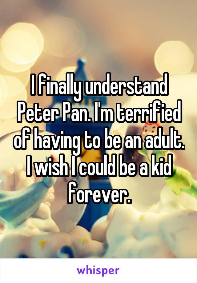I finally understand Peter Pan. I'm terrified of having to be an adult. I wish I could be a kid forever.