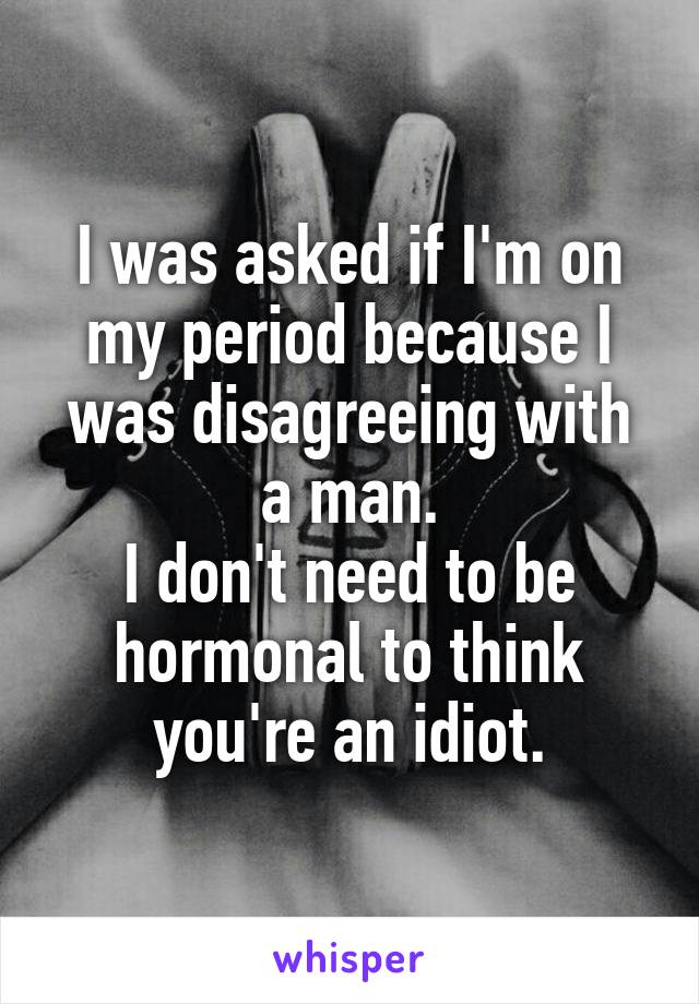 I was asked if I'm on my period because I was disagreeing with a man.
I don't need to be hormonal to think you're an idiot.