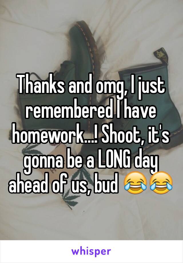 Thanks and omg, I just remembered I have homework...! Shoot, it's gonna be a LONG day ahead of us, bud 😂😂