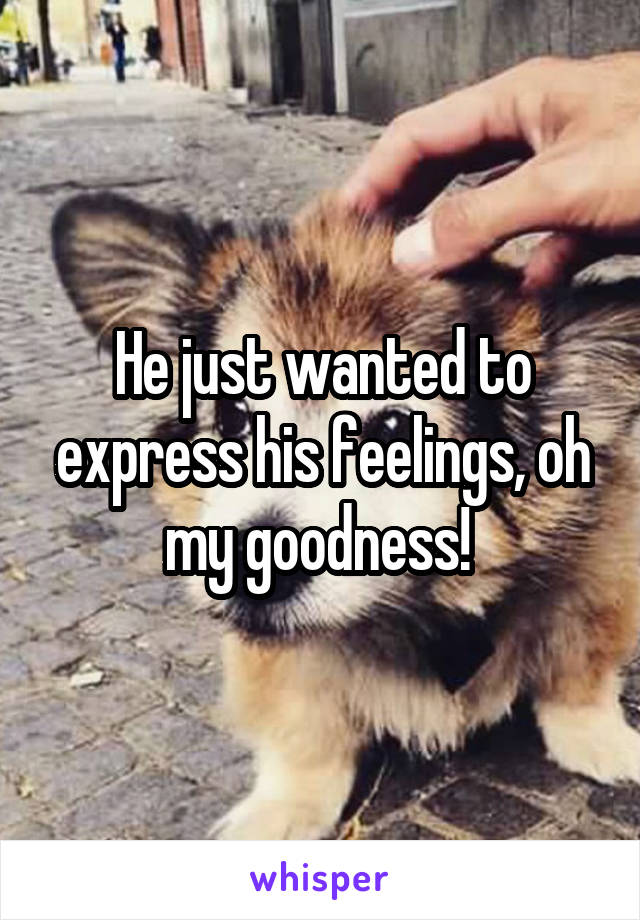 He just wanted to express his feelings, oh my goodness! 