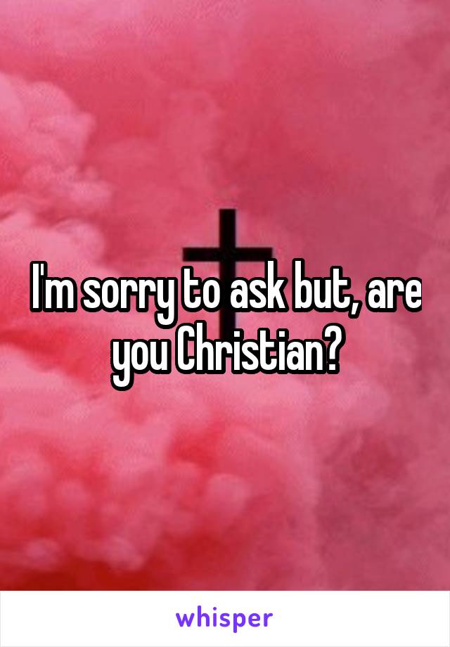 I'm sorry to ask but, are you Christian?