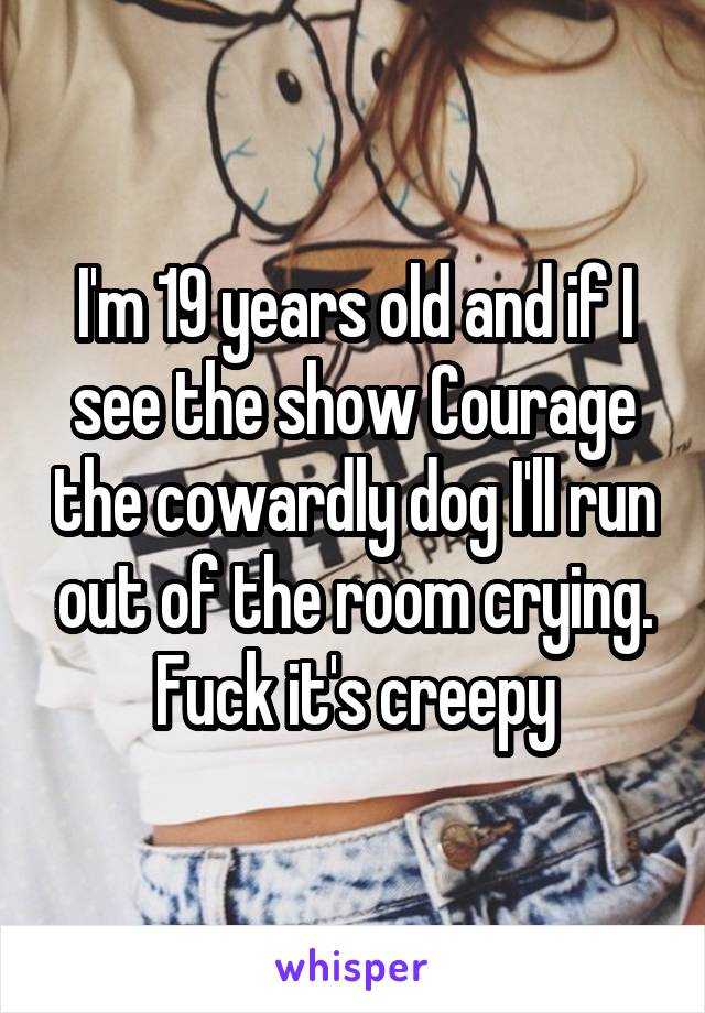 I'm 19 years old and if I see the show Courage the cowardly dog I'll run out of the room crying. Fuck it's creepy