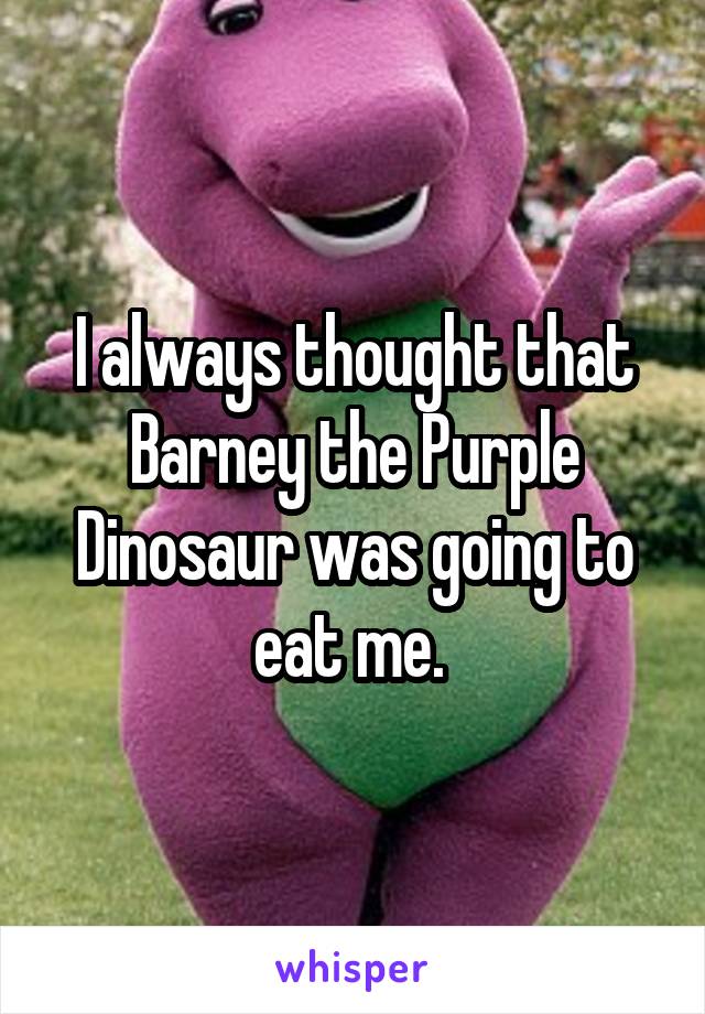 I always thought that Barney the Purple Dinosaur was going to eat me. 