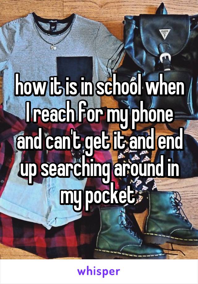 how it is in school when I reach for my phone and can't get it and end up searching around in my pocket 