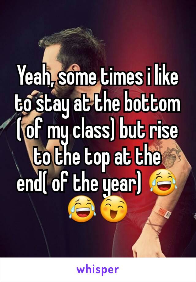 Yeah, some times i like to stay at the bottom ( of my class) but rise to the top at the end( of the year) 😂😂😄