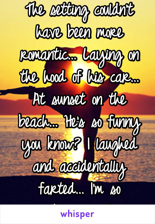 The setting couldn't have been more romantic... Laying on the hood of his car... At sunset on the beach... He's so funny you know? I laughed and accidentally farted... I'm so embarrassed 