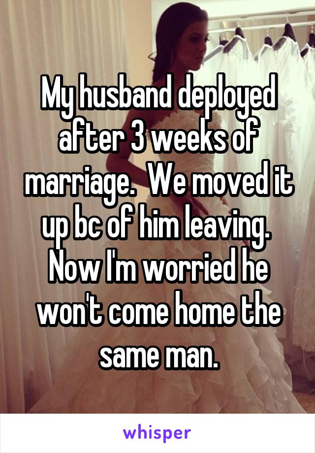 My husband deployed after 3 weeks of marriage.  We moved it up bc of him leaving.  Now I'm worried he won't come home the same man.
