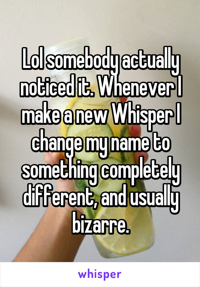 Lol somebody actually noticed it. Whenever I make a new Whisper I change my name to something completely different, and usually bizarre.