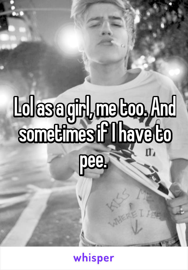 Lol as a girl, me too. And sometimes if I have to pee. 