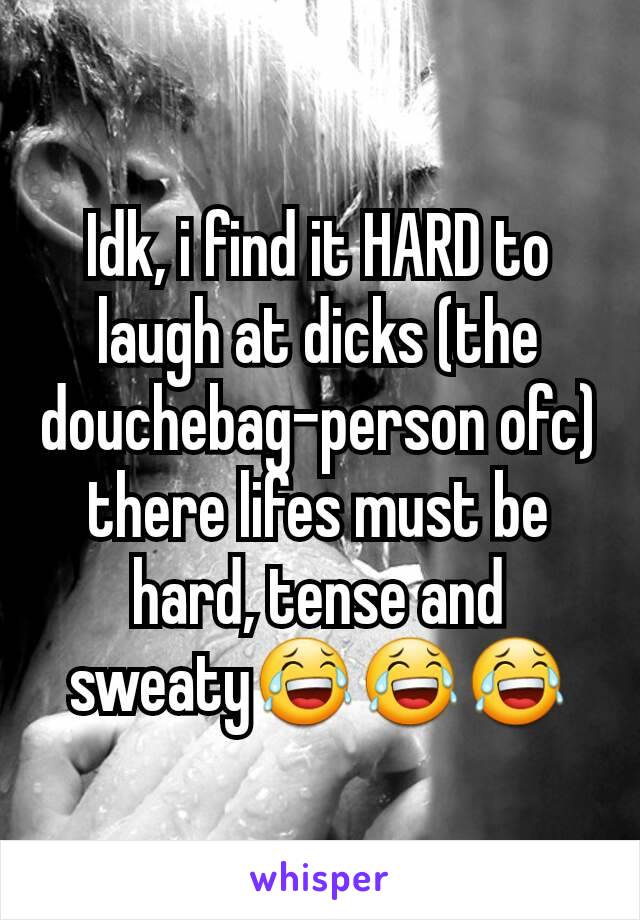 Idk, i find it HARD to laugh at dicks (the douchebag-person ofc) there lifes must be hard, tense and sweaty😂😂😂