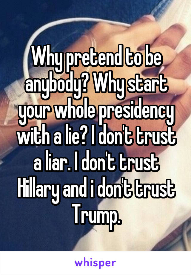 Why pretend to be anybody? Why start your whole presidency with a lie? I don't trust a liar. I don't trust Hillary and i don't trust Trump.