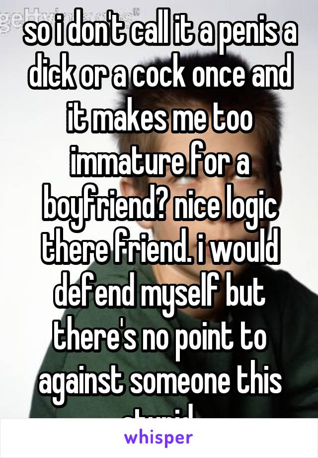 so i don't call it a penis a dick or a cock once and it makes me too immature for a boyfriend? nice logic there friend. i would defend myself but there's no point to against someone this stupid.