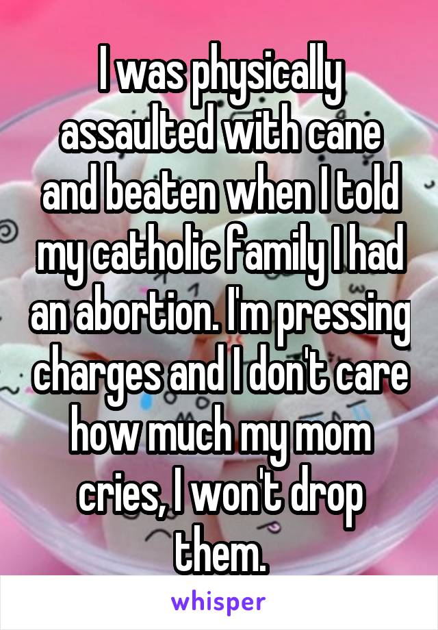 I was physically assaulted with cane and beaten when I told my catholic family I had an abortion. I'm pressing charges and I don't care how much my mom cries, I won't drop them.