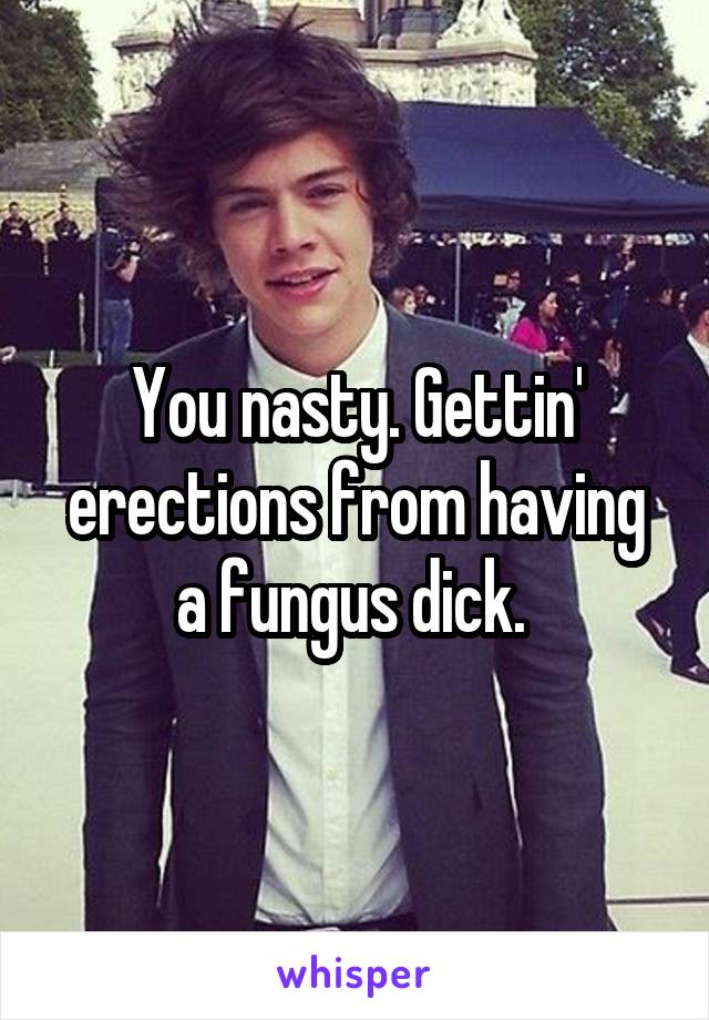 You nasty. Gettin' erections from having a fungus dick. 