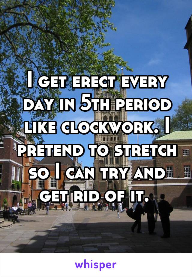 I get erect every day in 5th period like clockwork. I pretend to stretch so I can try and get rid of it. 