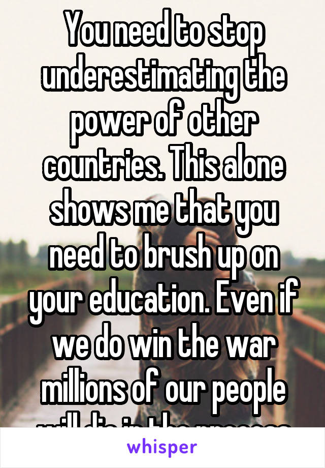 You need to stop underestimating the power of other countries. This alone shows me that you need to brush up on your education. Even if we do win the war millions of our people will die in the process