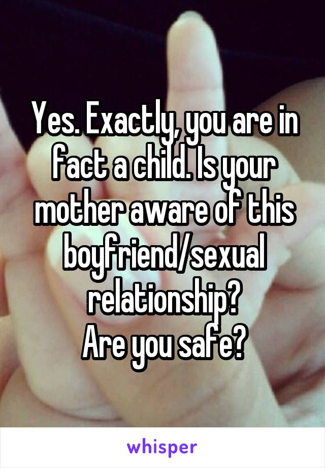 Yes. Exactly, you are in fact a child. Is your mother aware of this boyfriend/sexual relationship?
Are you safe?