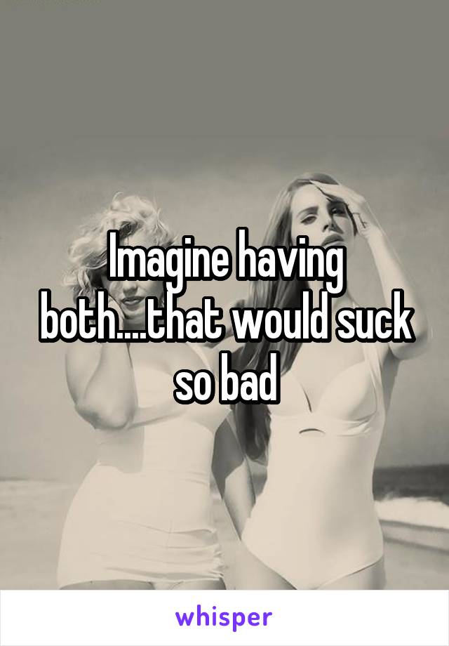 Imagine having both....that would suck so bad