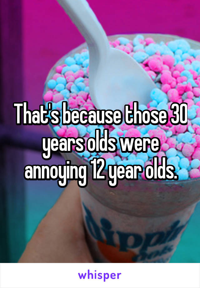 That's because those 30 years olds were annoying 12 year olds.