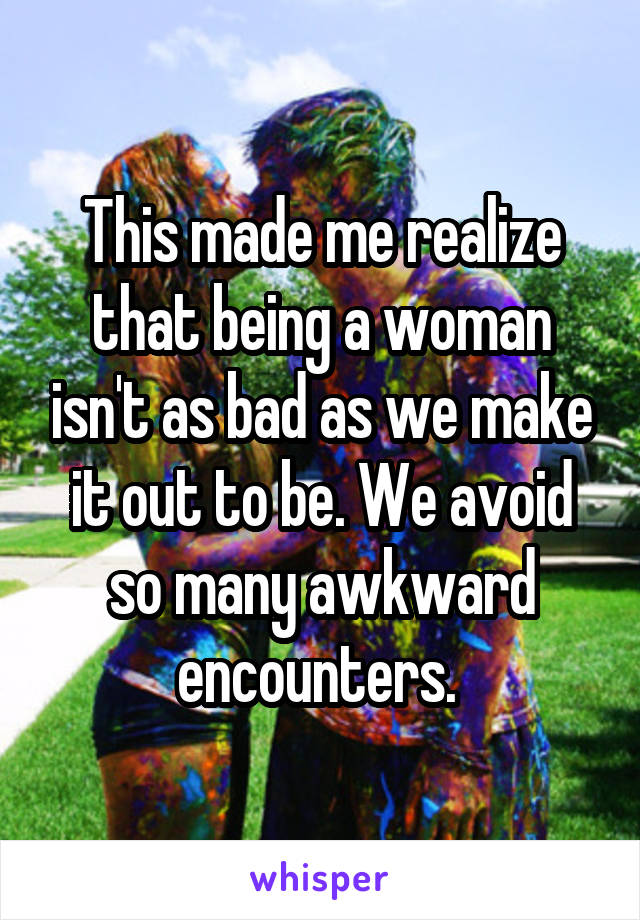 This made me realize that being a woman isn't as bad as we make it out to be. We avoid so many awkward encounters. 