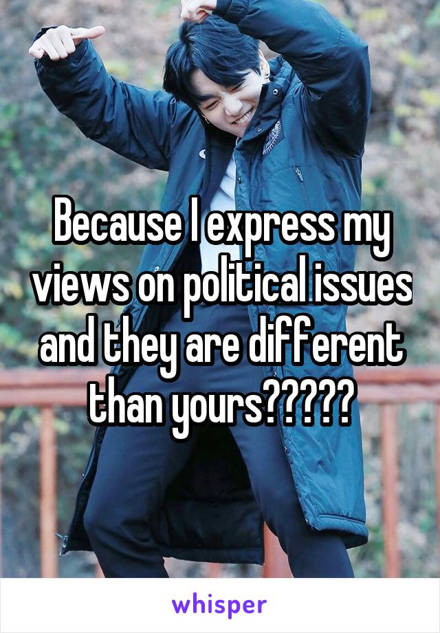 Because I express my views on political issues and they are different than yours?????