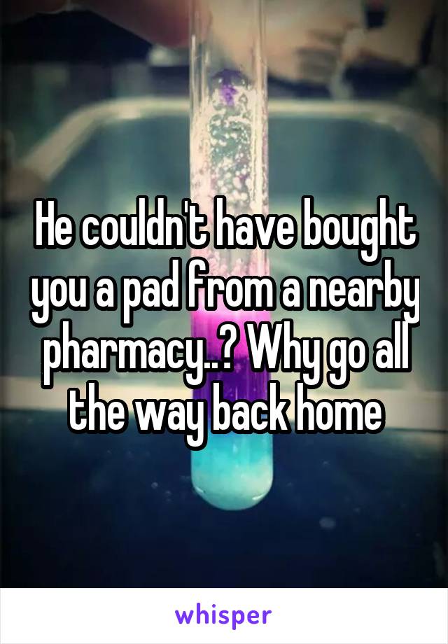 He couldn't have bought you a pad from a nearby pharmacy..? Why go all the way back home