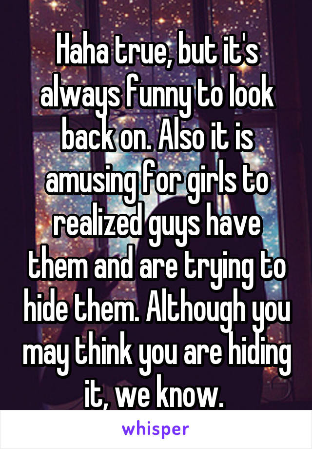 Haha true, but it's always funny to look back on. Also it is amusing for girls to realized guys have them and are trying to hide them. Although you may think you are hiding it, we know. 