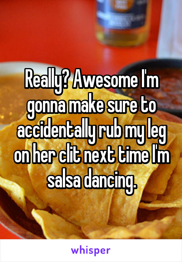 Really? Awesome I'm gonna make sure to accidentally rub my leg on her clit next time I'm salsa dancing.