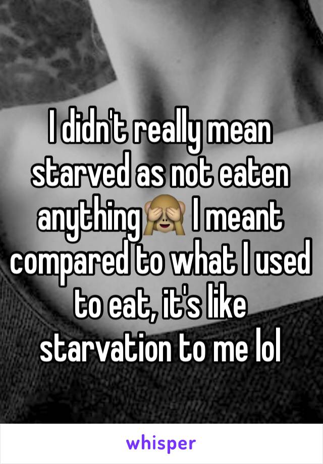 I didn't really mean starved as not eaten anything🙈 I meant compared to what I used to eat, it's like starvation to me lol