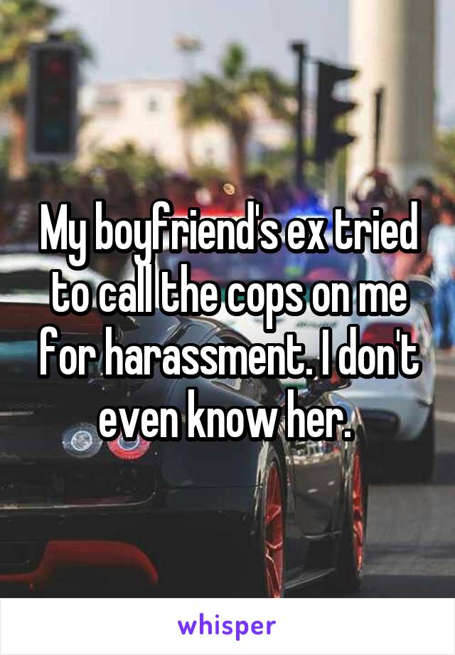 My boyfriend's ex tried to call the cops on me for harassment. I don't even know her. 
