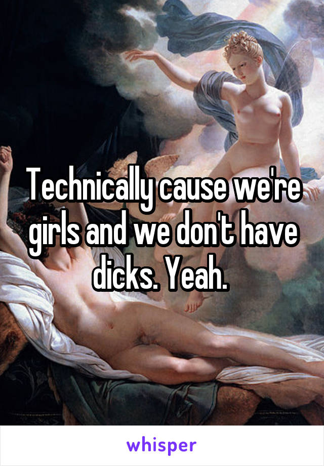 Technically cause we're girls and we don't have dicks. Yeah. 