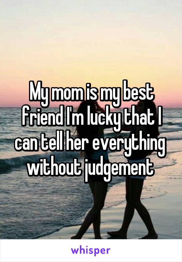 My mom is my best friend I'm lucky that I can tell her everything  without judgement 