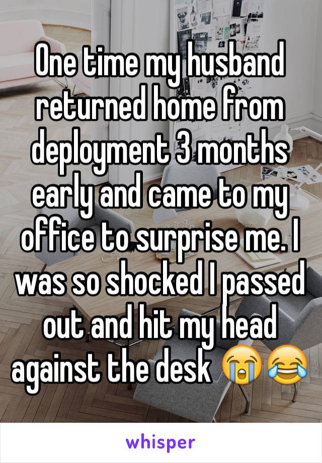 One time my husband returned home from deployment 3 months early and came to my office to surprise me. I was so shocked I passed out and hit my head against the desk 😭😂