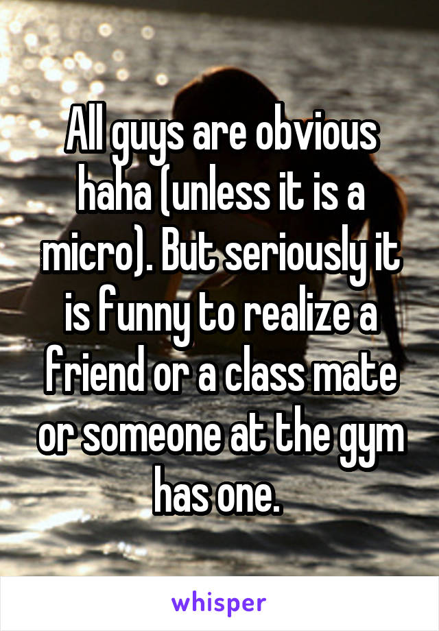 All guys are obvious haha (unless it is a micro). But seriously it is funny to realize a friend or a class mate or someone at the gym has one. 