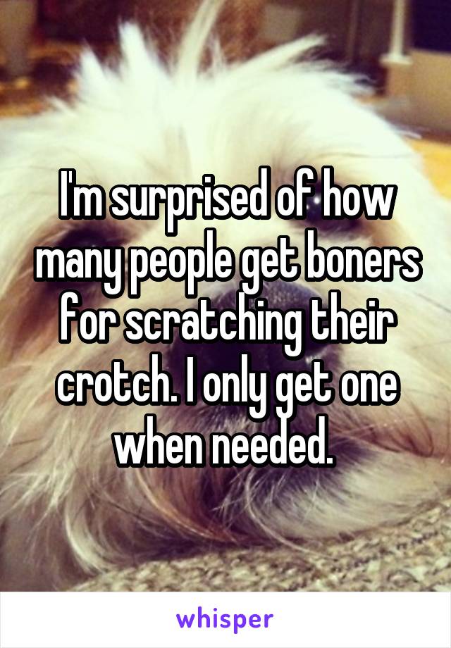 I'm surprised of how many people get boners for scratching their crotch. I only get one when needed. 