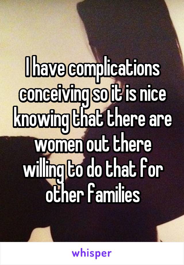 I have complications conceiving so it is nice knowing that there are women out there willing to do that for other families