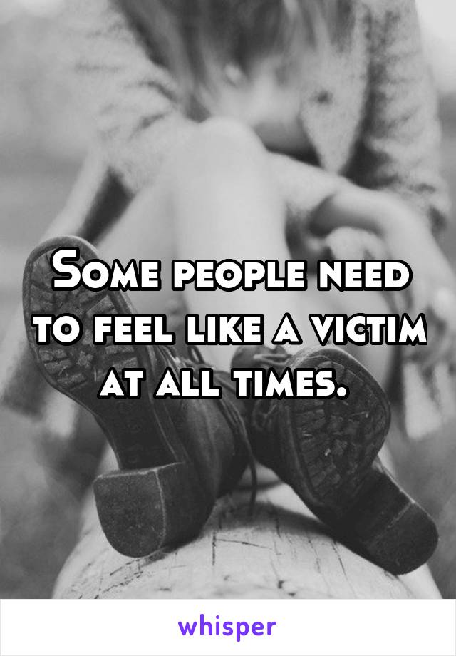 Some people need to feel like a victim at all times. 