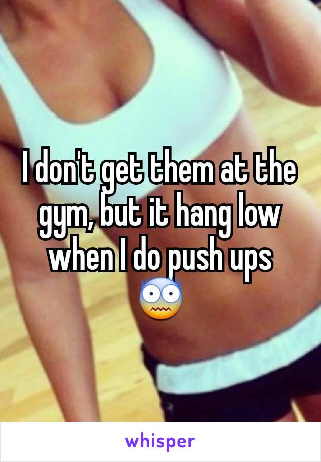 I don't get them at the gym, but it hang low when I do push ups 😨