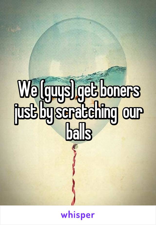 We (guys) get boners just by scratching  our balls