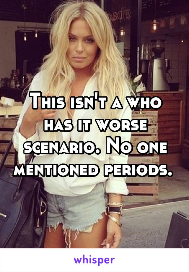 This isn't a who has it worse scenario. No one mentioned periods. 