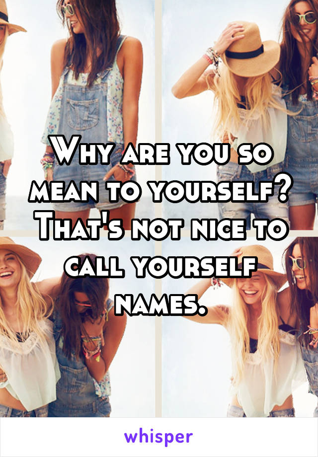 Why are you so mean to yourself? That's not nice to call yourself names.