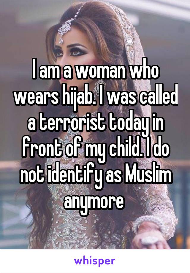 I am a woman who wears hijab. I was called a terrorist today in front of my child. I do not identify as Muslim anymore 
