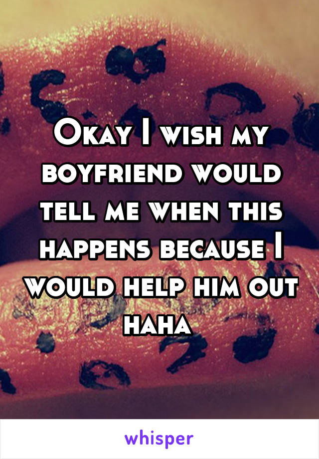 Okay I wish my boyfriend would tell me when this happens because I would help him out haha 