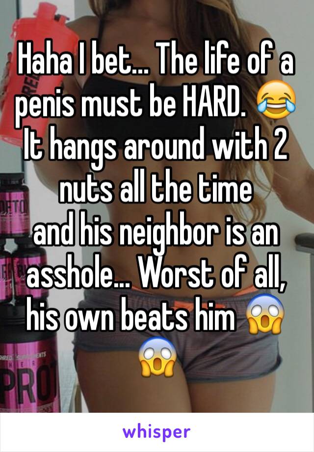 Haha I bet... The life of a penis must be HARD. 😂 
It hangs around with 2 nuts all the time 
and his neighbor is an asshole... Worst of all, his own beats him 😱😱
